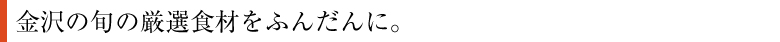 金沢の旬の厳選食材をふんだんに。