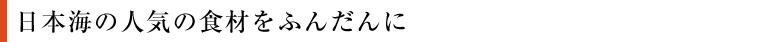 日本海の人気の食材をふんだんに！