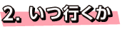 2.いつ行くか
