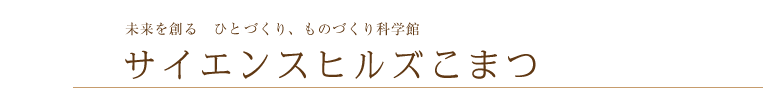 未来を創る　ひとものづくり、ものづくり科学館

サイエンスヒルズこまつ